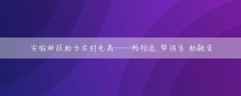 安徽邮政助力农村电商——畅物流 帮销售 助融资